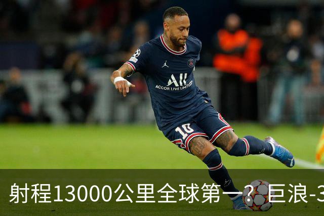 射程13000公里全球第一？巨浪-3为何能在体积不变下实现射程增加