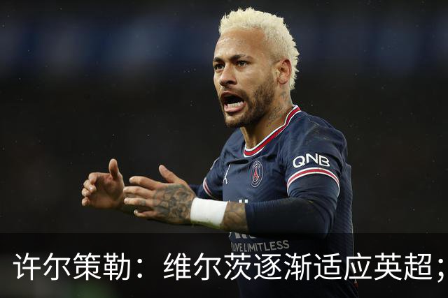 许尔策勒：维尔茨逐渐适应英超；我们去安菲尔德是为了赢球